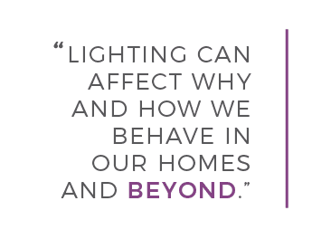 LIGHTING CAN AFFECT WHY AND HOW WE BEHAVE IN OUR HOMES AND BEYOND.